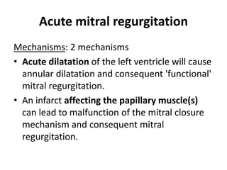 Acute mitral regurgitation
Mechanisms: 2 mechanisms
• Acute dilatation of the left ventricle will cause
annular dilatation and consequent 'functional'
mitral regurgitation.
• An infarct affecting the papillary muscle(s)
can lead to malfunction of the mitral closure
mechanism and consequent mitral
regurgitation.
 