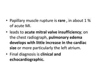 • Papillary muscle rupture is rare , in about 1 %
of acute MI.
• leads to acute mitral valve insufficiency; on
the chest radiograph, pulmonary edema
develops with little increase in the cardiac
size or more particularly the left atrium.
• Final diagnosis is clinical and
echocardiographic.
 