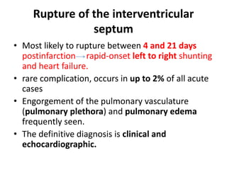 Rupture of the interventricular
septum
• Most likely to rupture between 4 and 21 days
postinfarction rapid-onset left to right shunting
and heart failure.
• rare complication, occurs in up to 2% of all acute
cases
• Engorgement of the pulmonary vasculature
(pulmonary plethora) and pulmonary edema
frequently seen.
• The definitive diagnosis is clinical and
echocardiographic.
 