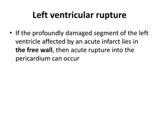 Left ventricular rupture
• If the profoundly damaged segment of the left
ventricle affected by an acute infarct lies in
the free wall, then acute rupture into the
pericardium can occur
 