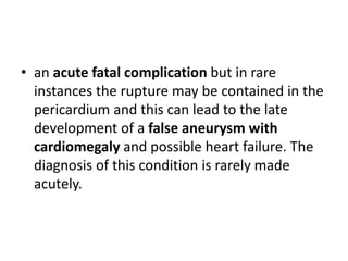 • an acute fatal complication but in rare
instances the rupture may be contained in the
pericardium and this can lead to the late
development of a false aneurysm with
cardiomegaly and possible heart failure. The
diagnosis of this condition is rarely made
acutely.
 