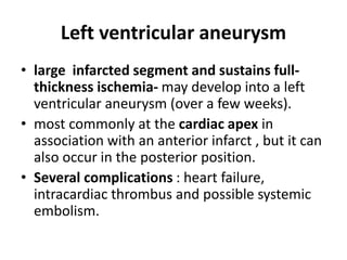 Left ventricular aneurysm
• large infarcted segment and sustains full-
thickness ischemia- may develop into a left
ventricular aneurysm (over a few weeks).
• most commonly at the cardiac apex in
association with an anterior infarct , but it can
also occur in the posterior position.
• Several complications : heart failure,
intracardiac thrombus and possible systemic
embolism.
 