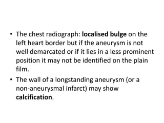 • The chest radiograph: localised bulge on the
left heart border but if the aneurysm is not
well demarcated or if it lies in a less prominent
position it may not be identified on the plain
film.
• The wall of a longstanding aneurysm (or a
non-aneurysmal infarct) may show
calcification.
 