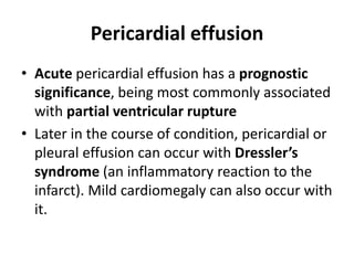 Pericardial effusion
• Acute pericardial effusion has a prognostic
significance, being most commonly associated
with partial ventricular rupture
• Later in the course of condition, pericardial or
pleural effusion can occur with Dressler’s
syndrome (an inflammatory reaction to the
infarct). Mild cardiomegaly can also occur with
it.
 