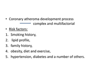 • Coronary atheroma development process
complex and multifactorial
• Risk factors:
1. Smoking history,
2. lipid profile,
3. family history,
4. obesity, diet and exercise,
5. hypertension, diabetes and a number of others.
 