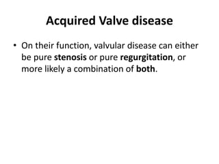Acquired Valve disease
• On their function, valvular disease can either
be pure stenosis or pure regurgitation, or
more likely a combination of both.
 
