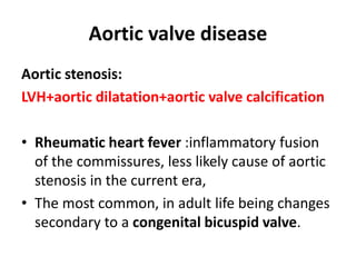 Aortic valve disease
Aortic stenosis:
LVH+aortic dilatation+aortic valve calcification
• Rheumatic heart fever :inflammatory fusion
of the commissures, less likely cause of aortic
stenosis in the current era,
• The most common, in adult life being changes
secondary to a congenital bicuspid valve.
 