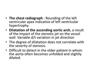 • The chest radiograph : Rounding of the left
ventricular apex indicative of left ventricular
hypertrophy.
• Dilatation of the ascending aortic arch, a result
of the impact of the stenotic jet on the vessel
wall. Variable d/t variation in jet direction
• The degree of dilatation does not correlate with
the severity of stenosis.
• Difficult to detect in the older patient in whom
the aorta often becomes unfolded and slightly
dilated.
 