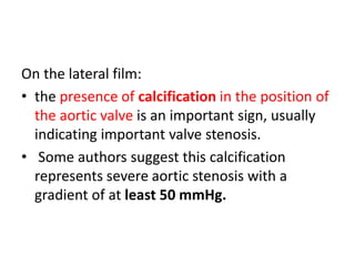 On the lateral film:
• the presence of calcification in the position of
the aortic valve is an important sign, usually
indicating important valve stenosis.
• Some authors suggest this calcification
represents severe aortic stenosis with a
gradient of at least 50 mmHg.
 