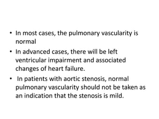 • In most cases, the pulmonary vascularity is
normal
• In advanced cases, there will be left
ventricular impairment and associated
changes of heart failure.
• In patients with aortic stenosis, normal
pulmonary vascularity should not be taken as
an indication that the stenosis is mild.
 
