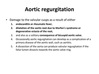 Aortic regurgitation
• Damage to the valvular cusps as a result of either
1. endocarditis or rheumatic fever,
2. dilatation of the aortic root due to Marfan's syndrome or
degenerative ectasia of the root,
3. and also as a solitary consequence of bicuspid aortic valve.
4. Occasionally aortic regurgitation can develop as a complication of a
primary disease of the aortic wall, such as aortitis.
5. A dissection of the aorta can produce valvular regurgitation if the
false lumen dissects towards the aortic valve ring.
 