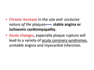 • Chronic increase in the size and occlusive
nature of the plaques stable angina or
ischaemic cardiomyopathy.
• Acute changes, especially plaque rupture will
lead to a variety of acute coronary syndromes,
unstable angina and myocardial infarction.
 