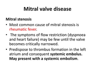 Mitral valve disease
Mitral stenosis
• Most common cause of mitral stenosis is
rheumatic fever.
• The symptoms of flow restriction (dyspnoea
and heart failure) may be few until the valve
becomes critically narrowed.
• Predispose to thrombus formation in the left
atrium and consequent systemic embolus.
May present with a systemic embolism.
 