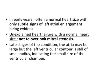 • In early years : often a normal heart size with
only subtle signs of left atrial enlargement
being evident
• Unexplained heart failure with a normal heart
size : not to overlook mitral stenosis.
• Late stages of the condition, the atria may be
large but the left ventricular contour is still of
small radius, indicating the small size of the
ventricular chamber.
 