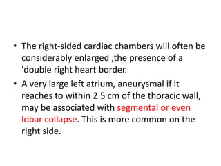 • The right-sided cardiac chambers will often be
considerably enlarged ,the presence of a
'double right heart border.
• A very large left atrium, aneurysmal if it
reaches to within 2.5 cm of the thoracic wall,
may be associated with segmental or even
lobar collapse. This is more common on the
right side.
 
