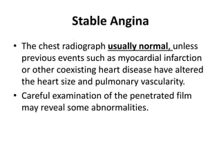 Stable Angina
• The chest radiograph usually normal, unless
previous events such as myocardial infarction
or other coexisting heart disease have altered
the heart size and pulmonary vascularity.
• Careful examination of the penetrated film
may reveal some abnormalities.
 