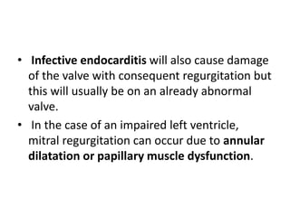 • Infective endocarditis will also cause damage
of the valve with consequent regurgitation but
this will usually be on an already abnormal
valve.
• In the case of an impaired left ventricle,
mitral regurgitation can occur due to annular
dilatation or papillary muscle dysfunction.
 