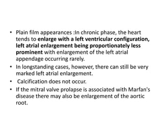 • Plain film appearances :In chronic phase, the heart
tends to enlarge with a left ventricular configuration,
left atrial enlargement being proportionately less
prominent with enlargement of the left atrial
appendage occurring rarely.
• In longstanding cases, however, there can still be very
marked left atrial enlargement.
• Calcification does not occur.
• If the mitral valve prolapse is associated with Marfan's
disease there may also be enlargement of the aortic
root.
 