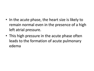 • In the acute phase, the heart size is likely to
remain normal even in the presence of a high
left atrial pressure.
• This high pressure in the acute phase often
leads to the formation of acute pulmonary
edema
 