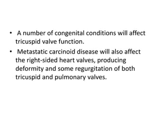 • A number of congenital conditions will affect
tricuspid valve function.
• Metastatic carcinoid disease will also affect
the right-sided heart valves, producing
deformity and some regurgitation of both
tricuspid and pulmonary valves.
 
