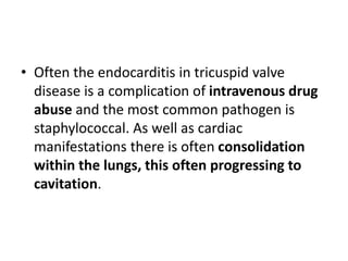 • Often the endocarditis in tricuspid valve
disease is a complication of intravenous drug
abuse and the most common pathogen is
staphylococcal. As well as cardiac
manifestations there is often consolidation
within the lungs, this often progressing to
cavitation.
 