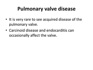 Pulmonary valve disease
• It is very rare to see acquired disease of the
pulmonary valve.
• Carcinoid disease and endocarditis can
occasionally affect the valve.
 
