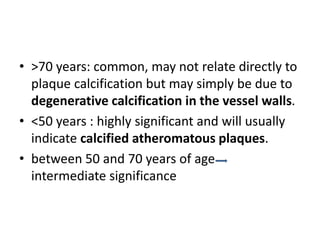 • >70 years: common, may not relate directly to
plaque calcification but may simply be due to
degenerative calcification in the vessel walls.
• <50 years : highly significant and will usually
indicate calcified atheromatous plaques.
• between 50 and 70 years of age
intermediate significance
 