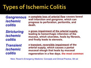 Gangrenous
ischemic
colitis
a complete loss of arterial flow causes bowel
wall infarction and gangrene, which can
progress to perforation, peritonitis, and
death.
Stricturing
ischemic
colitis
a gross impairment of the arterial supply,
leading to hemorrhagic infarction of the
mucosa, which ulcerates, heals by fibrosis,
and finally leads to stenosis.
Transient
ischemic
colitis
a transient, reversible impairment of the
arterial supply, which causes a partial
mucosal slough that heals by mucosal
regeneration in a few days. the most common
Marx: Rosen's Emergency Medicine: Concepts and Clinical Practice, 5th ed
 