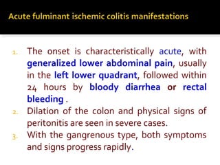 1. The onset is characteristically acute, with
generalized lower abdominal pain, usually
in the left lower quadrant, followed within
24 hours by bloody diarrhea or rectal
bleeding .
2. Dilation of the colon and physical signs of
peritonitis are seen in severe cases.
3. With the gangrenous type, both symptoms
and signs progress rapidly.
 