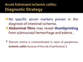  No specific serum markers proven in the
diagnosis of intestinal ischemia.
 Abdominal films may reveal thumbprinting
from submucosal hemorrhage and edema .
* (barium enema is contraindicated in cases of gangrenous
ischemic colitis because of the risk of perforation )
 