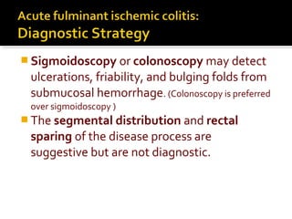 Sigmoidoscopy or colonoscopy may detect
ulcerations, friability, and bulging folds from
submucosal hemorrhage. (Colonoscopy is preferred
over sigmoidoscopy )
 The segmental distribution and rectal
sparing of the disease process are
suggestive but are not diagnostic.
 