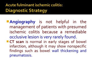 Angiography is not helpful in the
management of patients with presumed
ischemic colitis because a remediable
occlusive lesion is very rarely found.
 CT scan is normal in early stages of bowel
infarction, although it may show nonspecific
findings such as bowel wall thickening and
pneumatosis.
 