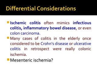  Ischemic colitis often mimics infectious
colitis, inflammatory bowel disease, or even
colon carcinoma.
 Many cases of colitis in the elderly once
considered to be Crohn’s disease or ulcerative
colitis in retrospect were really colonic
ischemia.
Mesenteric ischemia?
 