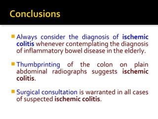  Always consider the diagnosis of ischemic
colitis whenever contemplating the diagnosis
of inflammatory bowel disease in the elderly.
 Thumbprinting of the colon on plain
abdominal radiographs suggests ischemic
colitis.
 Surgical consultation is warranted in all cases
of suspected ischemic colitis.
 