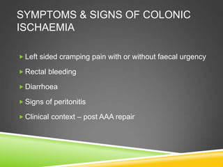 SYMPTOMS & SIGNS OF COLONIC
ISCHAEMIA
 Left sided cramping pain with or without faecal urgency
 Rectal bleeding
 Diarrhoea
 Signs of peritonitis
 Clinical context – post AAA repair
 