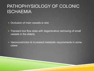 PATHOPHYSIOLOGY OF COLONIC
ISCHAEMIA
 Occlusion of main vessels is rare
 Transient low flow state with degenerative narrowing of small
vessels in the elderly
 Vasoconstriction & increased metabolic requirements in some
cases
 