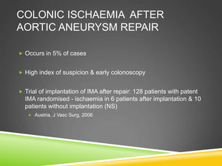 COLONIC ISCHAEMIA AFTER
AORTIC ANEURYSM REPAIR
 Occurs in 5% of cases
 High index of suspicion & early colonoscopy
 Trial of implantation of IMA after repair: 128 patients with patent
IMA randomised - ischaemia in 6 patients after implantation & 10
patients without implantation (NS)
 Austria, J Vasc Surg, 2006
 