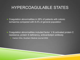 HYPERCOAGULABLE STATES
 Coagulation abnormalities in 28% of patients with colonic
ischaemia compared with 8.4% of general population
 Coagulation abnormalities included factor V & activated protein C
resistance, protein S deficiency, anticardiolipin antibody
 Canton Ohio, Southern Medical Journal 2004
 