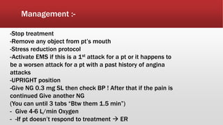 Management :-
-Stop treatment
-Remove any object from pt’s mouth
-Stress reduction protocol
-Activate EMS if this is a 1st attack for a pt or it happens to
be a worsen attack for a pt with a past history of angina
attacks
-UPRIGHT position
-Give NG 0.3 mg SL then check BP ! After that if the pain is
continued Give another NG
(You can until 3 tabs “Btw them 1.5 min”)
- Give 4-6 L/min Oxygen
- -If pt doesn’t respond to treatment  ER
 
