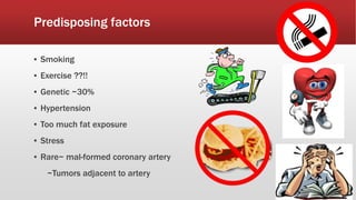 Predisposing factors
▪ Smoking
▪ Exercise ??!!
▪ Genetic ~30%
▪ Hypertension
▪ Too much fat exposure
▪ Stress
▪ Rare~ mal-formed coronary artery
~Tumors adjacent to artery
 