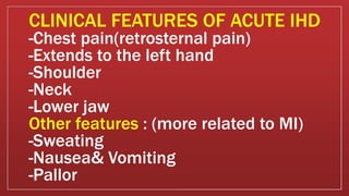 -Chest pain(retrosternal pain)
-Extends to the left hand
-Shoulder
-Neck
-Lower jaw
Other features : (more related to MI)
-Sweating
-Nausea& Vomiting
-Pallor
CLINICAL FEATURES OF ACUTE IHD
 