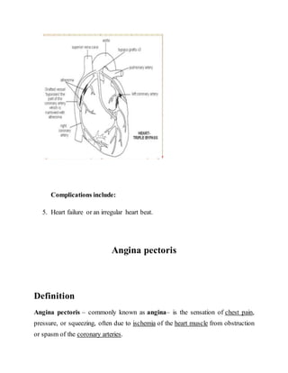 Complications include:
5. Heart failure or an irregular heart beat.
Angina pectoris
Definition
Angina pectoris – commonly known as angina– is the sensation of chest pain,
pressure, or squeezing, often due to ischemia of the heart muscle from obstruction
or spasm of the coronary arteries.
 