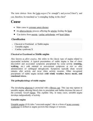 The term derives from the Latin angere ("to strangle") and pectus("chest"), and
can, therefore, be translated as "a strangling feeling in the chest"
Cause
 Main cause is coronary artery disease
 An atherosclerotic process affecting the arteries feeding the heart
 Can derive from anemia, cardiac arrhythmias and heart failure
Classification
o Classical or Exertional or Stable angina
o Unstable angina
o Cardiac syndrome X
Classical or Exertional or Stable angina
Also known as effort angina, this refers to the classic type of angina related to
myocardial ischemia. A typical presentation of stable angina is that of chest
discomfort and associated symptoms precipitated by some activity (running,
walking, etc.) with minimal or non-existent symptoms at rest or after
administration of sublingual nitroglycerin. Symptoms typically abate several
minutes after activity and recur when activity resumes. Other recognized
precipitants of stable angina include cold windy weather, heavy meals, and
emotional stress.
The pathophysiology of stable angina
The developing atheroma is protected with a fibrous cap. This cap may rupture in
unstable angina, allowing blood clots to precipitate and further decrease the area of
the coronary vessel's lumen. This explains why, in many cases, unstable angina
develops independently of activity
Unstable angina
Unstable angina (UA) (also "crescendo angina"; this is a form of acute coronary
syndrome) is defined as angina pectoris that changes or worsens.
 