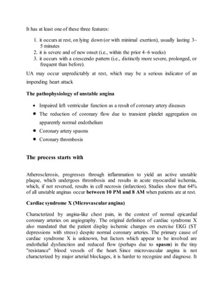 It has at least one of these three features:
1. it occurs at rest, on lying down (or with minimal exertion), usually lasting 3–
5 minutes
2. it is severe and of new onset (i.e., within the prior 4–6 weeks)
3. it occurs with a crescendo pattern (i.e., distinctly more severe, prolonged, or
frequent than before).
UA may occur unpredictably at rest, which may be a serious indicator of an
impending heart attack
The pathophysiology of unstable angina
 Impaired left ventricular function as a result of coronary artery diseases
 The reduction of coronary flow due to transient platelet aggregation on
apparently normal endothelium
 Coronary artery spasms
 Coronary thrombosis
The process starts with
Atherosclerosis, progresses through inflammation to yield an active unstable
plaque, which undergoes thrombosis and results in acute myocardial ischemia,
which, if not reversed, results in cell necrosis (infarction). Studies show that 64%
of all unstable anginas occur between 10 PM and 8 AM when patients are at rest.
Cardiac syndrome X (Microvascularangina)
Characterized by angina-like chest pain, in the context of normal epicardial
coronary arteries on angiography. The original definition of cardiac syndrome X
also mandated that the patient display ischemic changes on exercise EKG (ST
depressions with stress) despite normal coronary arteries. The primary cause of
cardiac syndrome X is unknown, but factors which appear to be involved are
endothelial dysfunction and reduced flow (perhaps due to spasm) in the tiny
"resistance" blood vessels of the heart. Since microvascular angina is not
characterized by major arterial blockages, it is harder to recognize and diagnose. It
 