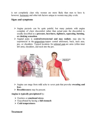 is not completely clear why women are more likely than men to have it;
however, hormones and other risk factors unique to women may play a role.
Signs and symptoms
 Angina pectoris can be quite painful, but many patients with angina
complain of chest discomfort rather than actual pain: the discomfort is
usually described as a pressure, heaviness, tightness, squeezing, burning,
or choking sensation.
 Anginal pains is central/retrosternal and may radiate. may also be
experienced in the epigastrium (upper central abdomen), back, neck area,
jaw, or shoulders. Typical locations for referred pain are arms (often inner
left arm), shoulders, and neck into the jaw.
 Angina can range from mild ache to sever pain that provoke sweating and
fear.
 Breathlessness may be present.
Angina is typically precipitated by:
 Exertion or emotional stress.
 Exacerbated by having a full stomach
 Cold temperatures
Treatment
 