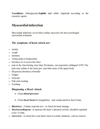 Vasodilator (Nitroglycerin,Aspirin and other required according to the
causative agents.
Myocardial infarction
Myocardial infarction occurwhen cardiac myocytes die due to prolonged
myocardial ischaemia
The symptoms of heart attack are:
 anxiety
 cough
 dizziness
 Tachycardia or bradycardia
 heaviness in or across the chest
 pain in the chest lasting more than 20 minutes, not respond to sublingual GTN. The
pain may radiate to the back, jaw, and other areas of the upper body
 Dyspnoea (shortness of breath)
 Fatigue
 Syncope
 Pale and sweating
 Vomiting
Diagnosing a Heart Attack
 Check blood pressure
 Check heart beats for irregularities and sounds and how fast it beats.
 Bloodtest , Cardiac troponin test – to check for heart damage
 Electrocardiogram– to measure the heart’s electrical activity should be repeated
every 15 mint,
 stress test – to check how your heart reacts to certain situations, such as exercise
 