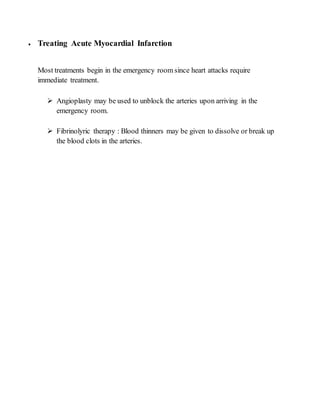  Treating Acute Myocardial Infarction
Most treatments begin in the emergency room since heart attacks require
immediate treatment.
 Angioplasty may be used to unblock the arteries upon arriving in the
emergency room.
 Fibrinolyric therapy : Blood thinners may be given to dissolve or break up
the blood clots in the arteries.
 