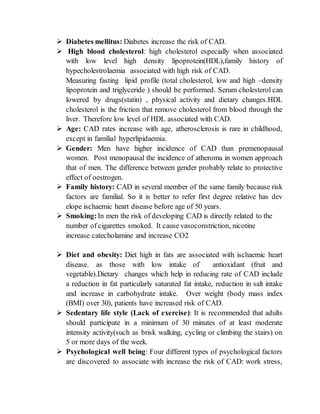  Diabetes mellitus: Diabetes increase the risk of CAD.
 High blood cholesterol: high cholesterol especially when associated
with low level high density lipoprotein(HDL),family history of
hypecholestrolaemia associated with high risk of CAD.
Measuring fasting lipid profile (total cholesterol, low and high –density
lipoprotein and triglyceride ) should be performed. Serum cholesterol can
lowered by drugs(statin) , physical activity and dietary changes.HDL
cholesterol is the friction that remove cholesterol from blood through the
liver. Therefore low level of HDL associated with CAD.
 Age: CAD rates increase with age, atherosclerosis is rare in childhood,
except in familial hyperlipidaemia.
 Gender: Men have higher incidence of CAD than premenopausal
women. Post menopausal the incidence of atheroma in women approach
that of men. The difference between gender probably relate to protective
effect of oestrogen.
 Family history: CAD in several member of the same family because risk
factors are familial. So it is better to refer first degree relative has dev
elope ischaemic heart disease before age of 50 years.
 Smoking:In men the risk of developing CAD is directly related to the
number of cigarettes smoked. It cause vasoconstriction, nicotine
increase catecholamine and increase CO2
 Diet and obesity: Diet high in fats are associated with ischaemic heart
disease. as those with low intake of antioxidant (fruit and
vegetable).Dietary changes which help in reducing rate of CAD include
a reduction in fat particularly saturated fat intake, reduction in salt intake
and increase in carbohydrate intake. Over weight (body mass index
(BMI) over 30), patients have increased risk of CAD.
 Sedentary life style (Lack of exercise): It is recommended that adults
should participate in a minimum of 30 minutes of at least moderate
intensity activity(such as brisk walking, cycling or climbing the stairs) on
5 or more days of the week.
 Psychological well being: Four different types of psychological factors
are discovered to associate with increase the risk of CAD: work stress,
 
