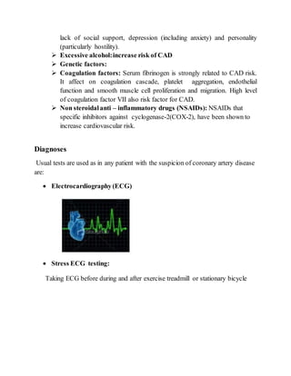 lack of social support, depression (including anxiety) and personality
(particularly hostility).
 Excessive alcohol:increase risk of CAD
 Genetic factors:
 Coagulation factors: Serum fibrinogen is strongly related to CAD risk.
It affect on coagulation cascade, platelet aggregation, endothelial
function and smooth muscle cell proliferation and migration. High level
of coagulation factor VII also risk factor for CAD.
 Non steroidalanti – inflammatory drugs (NSAIDs): NSAIDs that
specific inhibitors against cyclogenase-2(COX-2), have been shown to
increase cardiovascular risk.
Diagnoses
Usual tests are used as in any patient with the suspicion of coronary artery disease
are:
 Electrocardiography (ECG)
 Stress ECG testing:
Taking ECG before during and after exercise treadmill or stationary bicycle
 