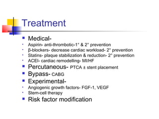 Treatment
 Medical-
 Aspirin- anti-thrombotic-1° & 2° prevention
 β-blockers- decrease cardiac workload- 2° prevention
 Statins- plaque stabilization & reduction- 2° prevention
 ACEI- cardiac remodelling- MI/HF
 Percutaneous- PTCA ± stent placement
 Bypass- CABG
 Experimental-
 Angiogenic growth factors- FGF-1, VEGF
 Stem-cell therapy
 Risk factor modification
 
